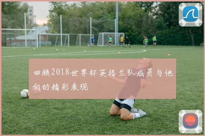 回顾2018世界杯英格兰队成员与他们的精彩表现