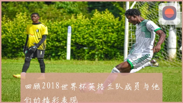 回顾2018世界杯英格兰队成员与他们的精彩表现