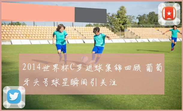 2014世界杯C罗进球集锦回顾 葡萄牙头号球星瞬间引关注